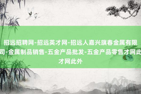 招远招聘网-招远英才网-招远人嘉兴旗春金属有限公司-金属制品销售-五金产品批发-五金产品零售才网此外