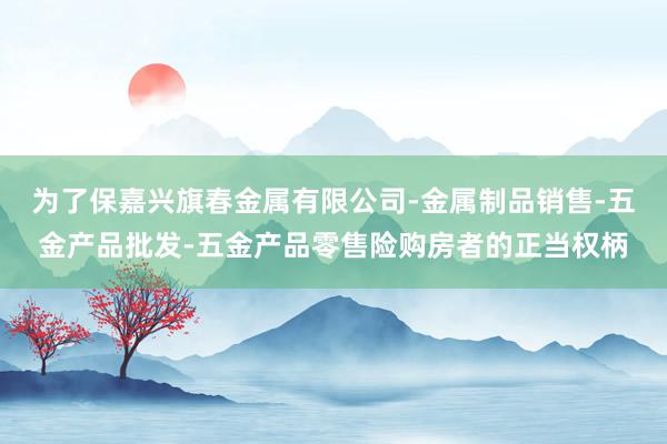 为了保嘉兴旗春金属有限公司-金属制品销售-五金产品批发-五金产品零售险购房者的正当权柄