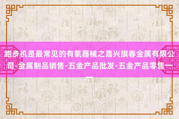 跑步机是最常见的有氧器械之嘉兴旗春金属有限公司-金属制品销售-五金产品批发-五金产品零售一