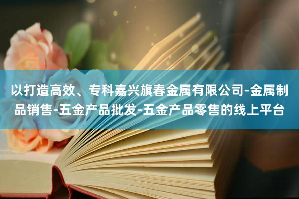 以打造高效、专科嘉兴旗春金属有限公司-金属制品销售-五金产品批发-五金产品零售的线上平台