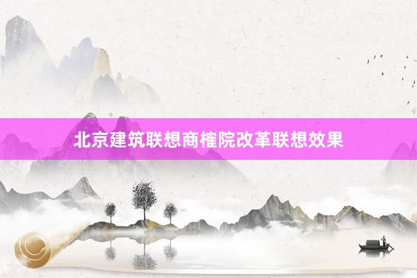 北京建筑联想商榷院改革联想效果